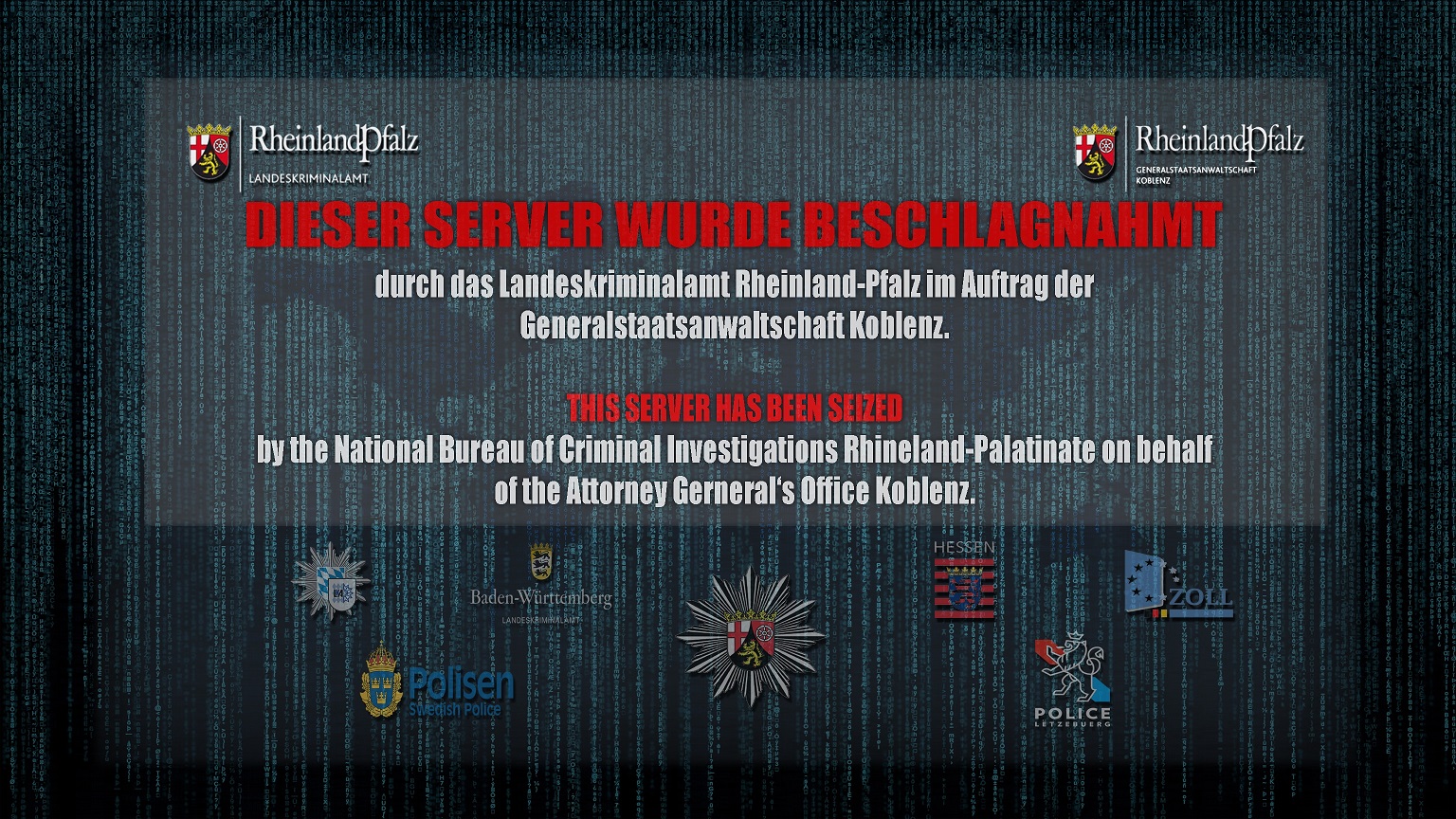 DIESER SERVER WURDE BESCHLAGNAHMT durch das Landeskriminalamt Rheinland-Pfalz im Auftrag der Generalstaatsanwaltschaft Koblenz.
                THIS SERVER HAS BEEN SEIZED by the National Bureau of criminal investigations Rhineland-Palatinate on behalf of the Attorney General's Office Koblenz.